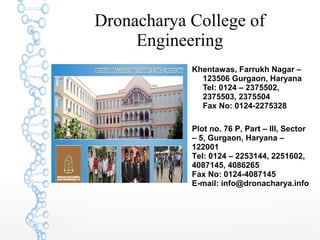 Dronacharya College of
Engineering
Khentawas, Farrukh Nagar –
123506 Gurgaon, Haryana
Tel: 0124 – 2375502,
2375503, 2375504
Fax No: 0124-2275328
Plot no. 76 P, Part – III, Sector
– 5, Gurgaon, Haryana –
122001
Tel: 0124 – 2253144, 2251602,
4087145, 4086265
Fax No: 0124-4087145
E-mail: info@dronacharya.info
 