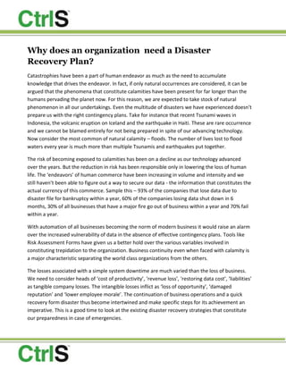 Why does an organization  need a Disaster Recovery Plan?<br />Catastrophies have been a part of human endeavor as much as the need to accumulate knowledge that drives the endeavor. In fact, if only natural occurrences are considered, it can be argued that the phenomena that constitute calamities have been present for far longer than the humans pervading the planet now. For this reason, we are expected to take stock of natural phenomenon in all our undertakings. Even the multitude of disasters we have experienced doesn’t prepare us with the right contingency plans. Take for instance that recent Tsunami waves in Indonesia, the volcanic eruption on Iceland and the earthquake in Haiti. These are rare occurrence and we cannot be blamed entirely for not being prepared in spite of our advancing technology. Now consider the most common of natural calamity – floods. The number of lives lost to flood waters every year is much more than multiple Tsunamis and earthquakes put together. <br />The risk of becoming exposed to calamities has been on a decline as our technology advanced over the years. But the reduction in risk has been responsible only in lowering the loss of human life. The ‘endeavors’ of human commerce have been increasing in volume and intensity and we still haven’t been able to figure out a way to secure our data - the information that constitutes the actual currency of this commerce. Sample this – 93% of the companies that lose data due to disaster file for bankruptcy within a year, 60% of the companies losing data shut down in 6 months, 30% of all businesses that have a major fire go out of business within a year and 70% fail within a year. <br />With automation of all businesses becoming the norm of modern business it would raise an alarm over the increased vulnerability of data in the absence of effective contingency plans. Tools like Risk Assessment Forms have given us a better hold over the various variables involved in constituting trepidation to the organization. Business continuity even when faced with calamity is a major characteristic separating the world class organizations from the others. <br />The losses associated with a simple system downtime are much varied than the loss of business. We need to consider heads of ‘cost of productivity’, ‘revenue loss’, ‘restoring data cost’, ‘liabilities’ as tangible company losses. The intangible losses inflict as ‘loss of opportunity’, ‘damaged reputation’ and ‘lower employee morale’. The continuation of business operations and a quick recovery form disaster thus become intertwined and make specific steps for its achievement an imperative. This is a good time to look at the existing disaster recovery strategies that constitute our preparedness in case of emergencies. <br />Daily back-ups made to tape and stored to an off-site location or back-ups generated off-site for direct storage are the simplest stratagems to face a disaster. The extreme cost associated with it is apparent, but due the simplicity in running and maintaining the operation it still is the most favored procedure. The idea of SAN (storage area network) is an improvement, adding flexibility to the use of servers involved. It is a newer idea and has been included only in the latest data centers. <br />In the event of a disaster, will your business have the ability to pick up the pieces and get back to work, or will things grind to a halt? While it isn't possible to plan for every event, a solid disaster recovery plan can make all the difference. A disaster recovery plan is one of those difficult but necessary aspects of a successful business. With luck, you may never need to rely on your disaster recovery plan, but if you ever do, you'll be glad that you planned ahead.<br />About CtrlS <br />With over 20,000 racks planned across India, CtrlS is the country’s first and only certified Tier 4 datacenter and is offering cutting-edge DR solutions to over a 100 large enterprises across verticals. CtrlS has invested a lot of time and effort in creating a fault tolerant datacenter which can guarantee an uptime of 99.995%, the highest in datacenter industry. To know more about DR on Demand and about CtrlS send us an email to drondemand@ctrls.in or visit www.ctrls.in<br />Join us on Facebook and Twitter to stay updated on Datacenter related topics, news, trends, articles and blogs.<br />http://www.facebook.com/CtrlSDatacenters<br />http://twitter.com/#!/CtrlSDatacenter <br />