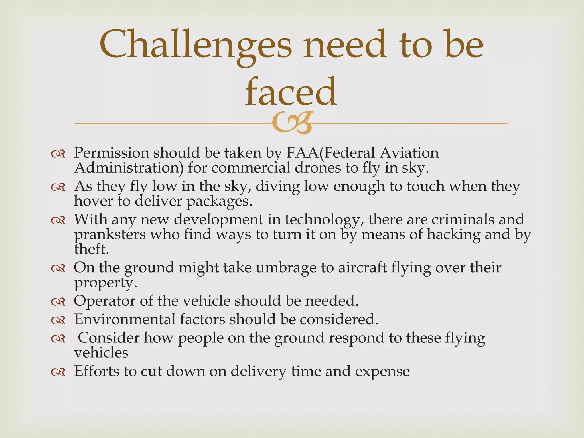 
 Permission should be taken by FAA(Federal Aviation
Administration) for commercial drones to fly in sky.
 As they fly low in the sky, diving low enough to touch when they
hover to deliver packages.
 With any new development in technology, there are criminals and
pranksters who find ways to turn it on by means of hacking and by
theft.
 On the ground might take umbrage to aircraft flying over their
property.
 Operator of the vehicle should be needed.
 Environmental factors should be considered.
 Consider how people on the ground respond to these flying
vehicles
 Efforts to cut down on delivery time and expense
Challenges need to be
faced
 