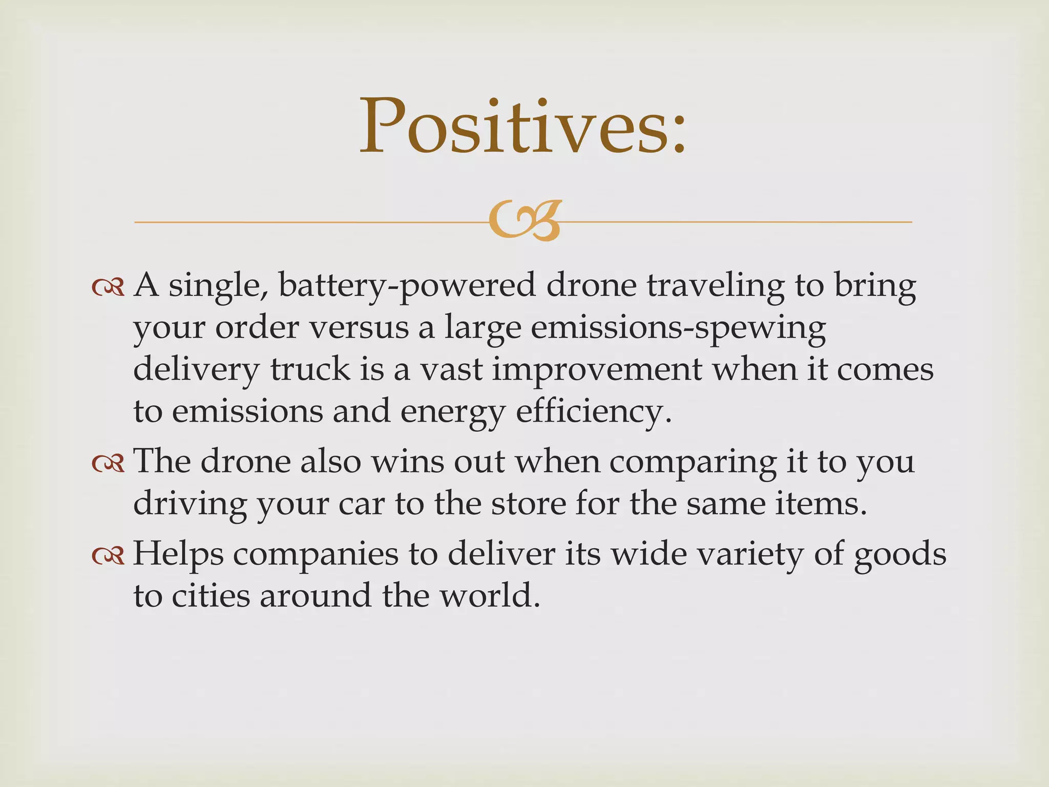 
 A single, battery-powered drone traveling to bring
your order versus a large emissions-spewing
delivery truck is a vast improvement when it comes
to emissions and energy efficiency.
 The drone also wins out when comparing it to you
driving your car to the store for the same items.
 Helps companies to deliver its wide variety of goods
to cities around the world.
Positives:
 