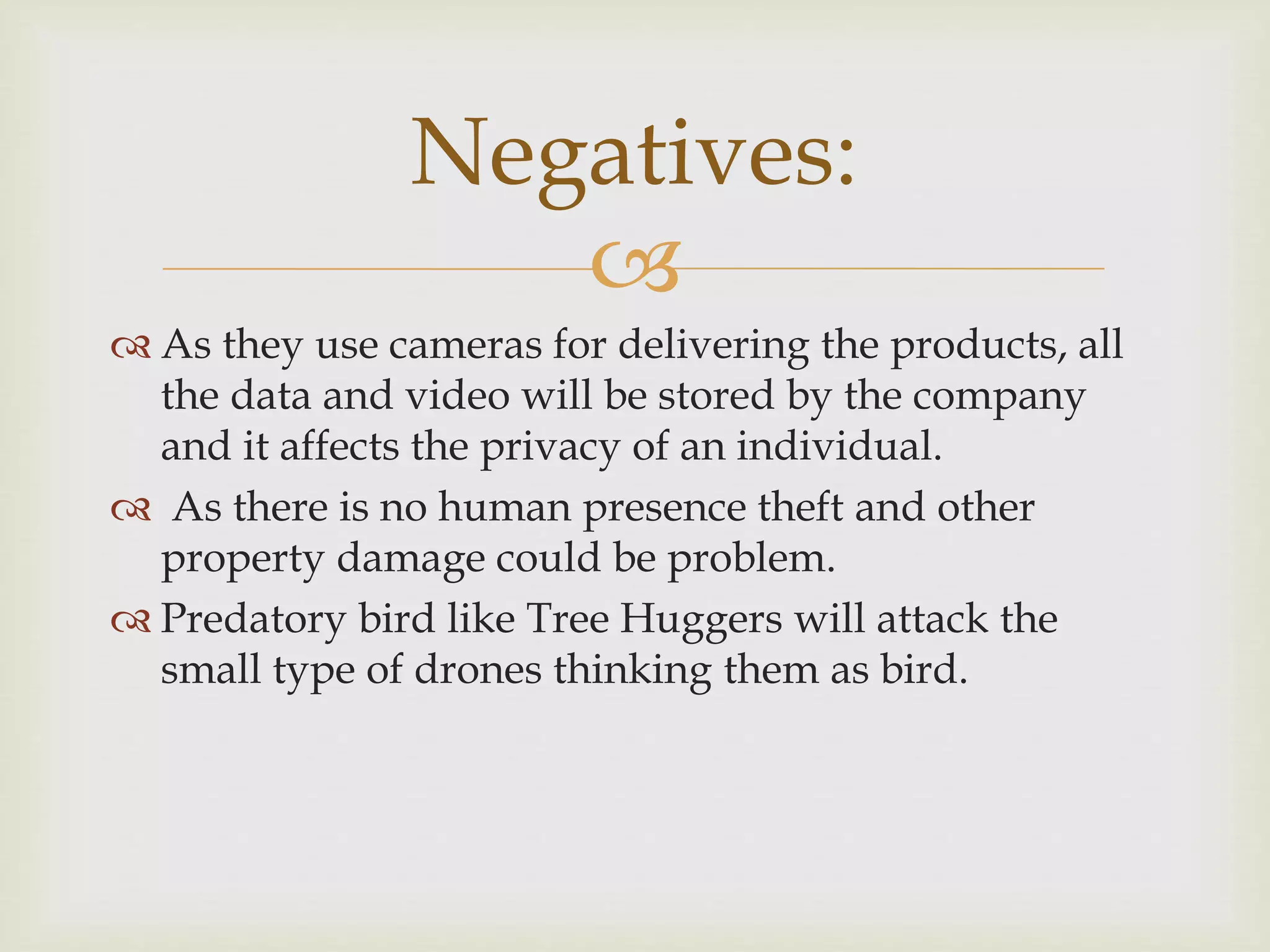 
 As they use cameras for delivering the products, all
the data and video will be stored by the company
and it affects the privacy of an individual.
 As there is no human presence theft and other
property damage could be problem.
 Predatory bird like Tree Huggers will attack the
small type of drones thinking them as bird.
Negatives:
 