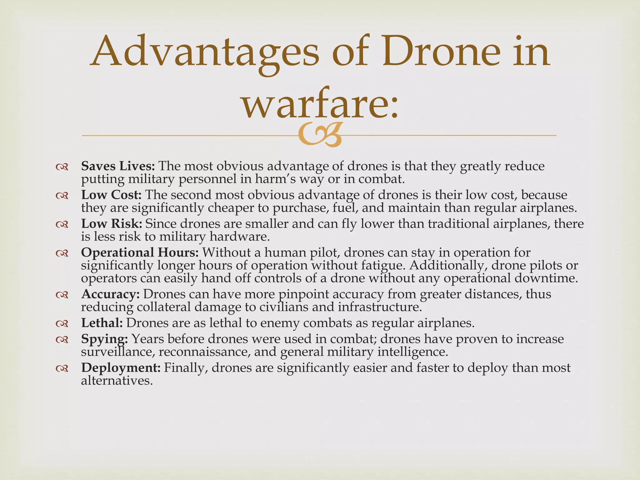  Saves Lives: The most obvious advantage of drones is that they greatly reduce
putting military personnel in harm’s way or in combat.
 Low Cost: The second most obvious advantage of drones is their low cost, because
they are significantly cheaper to purchase, fuel, and maintain than regular airplanes.
 Low Risk: Since drones are smaller and can fly lower than traditional airplanes, there
is less risk to military hardware.
 Operational Hours: Without a human pilot, drones can stay in operation for
significantly longer hours of operation without fatigue. Additionally, drone pilots or
operators can easily hand off controls of a drone without any operational downtime.
 Accuracy: Drones can have more pinpoint accuracy from greater distances, thus
reducing collateral damage to civilians and infrastructure.
 Lethal: Drones are as lethal to enemy combats as regular airplanes.
 Spying: Years before drones were used in combat; drones have proven to increase
surveillance, reconnaissance, and general military intelligence.
 Deployment: Finally, drones are significantly easier and faster to deploy than most
alternatives.
Advantages of Drone in
warfare:
 