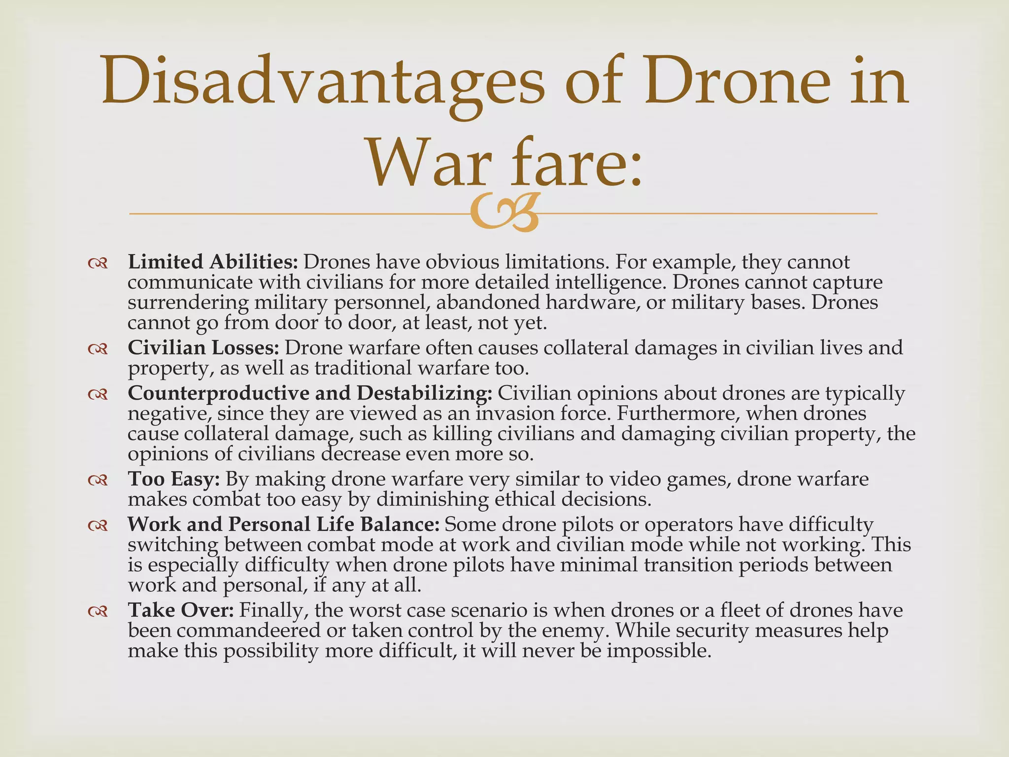 Limited Abilities: Drones have obvious limitations. For example, they cannot
communicate with civilians for more detailed intelligence. Drones cannot capture
surrendering military personnel, abandoned hardware, or military bases. Drones
cannot go from door to door, at least, not yet.
 Civilian Losses: Drone warfare often causes collateral damages in civilian lives and
property, as well as traditional warfare too.
 Counterproductive and Destabilizing: Civilian opinions about drones are typically
negative, since they are viewed as an invasion force. Furthermore, when drones
cause collateral damage, such as killing civilians and damaging civilian property, the
opinions of civilians decrease even more so.
 Too Easy: By making drone warfare very similar to video games, drone warfare
makes combat too easy by diminishing ethical decisions.
 Work and Personal Life Balance: Some drone pilots or operators have difficulty
switching between combat mode at work and civilian mode while not working. This
is especially difficulty when drone pilots have minimal transition periods between
work and personal, if any at all.
 Take Over: Finally, the worst case scenario is when drones or a fleet of drones have
been commandeered or taken control by the enemy. While security measures help
make this possibility more difficult, it will never be impossible.
Disadvantages of Drone in
War fare:
 