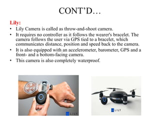 CONT’D…
Lily:
• Lily Camera is called as throw-and-shoot camera.
• It requires no controller as it follows the wearer's bracelet. The
camera follows the user via GPS tied to a bracelet, which
communicates distance, position and speed back to the camera.
• It is also equipped with an accelerometer, barometer, GPS and a
front- and a bottom-facing camera.
• This camera is also completely waterproof.
 
