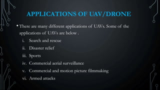 APPLICATIONS OF UAV/DRONE
• There are many different applications of UAVs. Some of the
applications of UAVs are below .
i. Search and rescue
ii. Disaster relief
iii. Sports
iv. Commercial aerial surveillance
v. Commercial and motion picture filmmaking
vi. Armed attacks
 