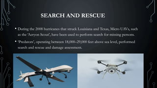 SEARCH AND RESCUE
• During the 2008 hurricanes that struck Louisiana and Texas, Micro UAVs, such
as the ‘Aeryon Scout’, have been used to perform search for missing persons.
• ‘Predators’, operating between 18,000–29,000 feet above sea level, performed
search and rescue and damage assessment.
 