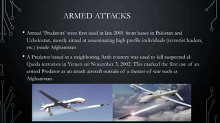 ARMED ATTACKS
• Armed ‘Predators’ were first used in late 2001 from bases in Pakistan and
Uzbekistan, mostly aimed at assassinating high profile individuals (terrorist leaders,
etc.) inside Afghanistan
• A Predator based in a neighboring Arab country was used to kill suspected al-
Qaeda terrorists in Yemen on November 3, 2002. This marked the first use of an
armed Predator as an attack aircraft outside of a theater of war such as
Afghanistan.
 