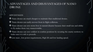 ADVANTAGES AND DISAVANTAGES OF NANO
DRONE
ADVANTAGES
 Nano drones are much cheaper to maintain than traditional drones.
 Nano drones can easily recover from in flight collisions.
 Nano drones can save more lives in natural disaster because their small size and ability
to fly makes them very maneuverable.
 Nano drones can save soldiers in combat positions by scouting the enemy territory to
make sure it is safe to procede.
Low mass , low power requirements, High lift and low landing speed.
 