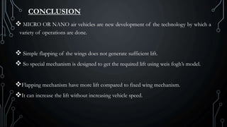 CONCLUSION
 MICRO OR NANO air vehicles are new development of the technology by which a
variety of operations are done.
 Simple flapping of the wings does not generate sufficient lift.
 So special mechanism is designed to get the required lift using weis fogh’s model.
Flapping mechanism have more lift compared to fixed wing mechanism.
It can increase the lift without increasing vehicle speed.
 