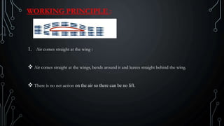 WORKING PRINCIPLE :
1. Air comes straight at the wing :
 Air comes straight at the wings, bends around it and leaves straight behind the wing.
 There is no net action on the air so there can be no lift.
 