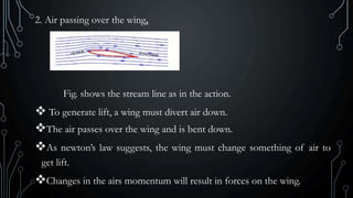 2. Air passing over the wing.
Fig. shows the stream line as in the action.
 To generate lift, a wing must divert air down.
The air passes over the wing and is bent down.
As newton’s law suggests, the wing must change something of air to
get lift.
Changes in the airs momentum will result in forces on the wing.
 