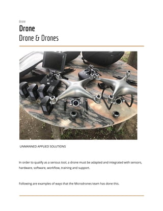  
drone 
Drone 
Drone & Drones 
 
 
UNMANNED APPLIED SOLUTIONS 
 
In order to qualify as a serious tool, a drone must be adapted and integrated with sensors, 
hardware, software, workflow, training and support. 
 
Following are examples of ways that the Microdrones team has done this. 
 
 
 