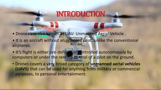 INTRODUCTION
• Drones are also known as UAV: Unmanned Aerial Vehicle .
• It is an aircraft without an onboard pilot, unlike the conventional
airplanes.
• It’s flight is either pre-defined or controlled autonomously by
computers or under the remote control of a pilot on the ground.
• Drones covers a very broad category of unmanned aerial vehicles
(UAVS) that can be used for anything from military or commercial
purposes, to personal entertainment.
 