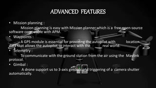 ADVANCED FEATURES
• Mission planning :
Mission planning is easy with Mission planner,which is a free,open-source
software compatible with APM.
• Waypoints :
A GPS module is essential for providing the autopilot with location
data that allows the autopilot to interact with the real world.
• Telemetry :
To communicate with the ground station from the air using the Mavlink
protocol.
• Gimbal :
A drone support us to 3-axis gimbals and triggering of a camera shutter
automatically.
 