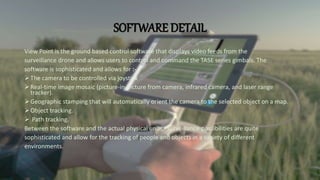 SOFTWARE DETAIL
View Point is the ground based control software that displays video feeds from the
surveillance drone and allows users to control and command the TASE series gimbals. The
software is sophisticated and allows for :-
The camera to be controlled via joystick
Real-time image mosaic (picture-in-picture from camera, infrared camera, and laser range
tracker).
Geographic stamping that will automatically orient the camera to the selected object on a map.
Object tracking.
 Path tracking.
Between the software and the actual physical units, surveillance possibilities are quite
sophisticated and allow for the tracking of people and objects in a variety of different
environments.
 