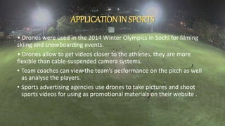APPLICATIONIN SPORTS
• Drones were used in the 2014 Winter Olympics in Sochi for filming
skiing and snowboarding events.
• Drones allow to get videos closer to the athletes, they are more
flexible than cable-suspended camera systems.
• Team coaches can view the team’s performance on the pitch as well
as analyse the players.
• Sports advertising agencies use drones to take pictures and shoot
sports videos for using as promotional materials on their website .
 