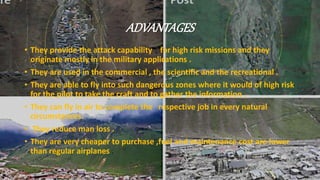 ADVANTAGES
• They provide the attack capability for high risk missions and they
originate mostly in the military applications .
• They are used in the commercial , the scientific and the recreational .
• They are able to fly into such dangerous zones where it would of high risk
for the pilot to take the craft and to gather the information .
• They can fly in air to complete the respective job in every natural
circumstances.
• They reduce man loss .
• They are very cheaper to purchase ,fuel and maintenance cost are lower
than regular airplanes .
 