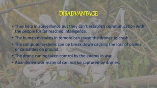 DISADVANTAGE
• They help in surveillance but they can’t establish communication with
the people for far reached intelligence.
• The human mistakes in remote can cause the drones to crash.
• The computer systems can be break down causing the loss of planes
or casualties on ground.
• The drone can be taken control by the enemy in war.
• Abandoned war material can not be captured by drones.
 
