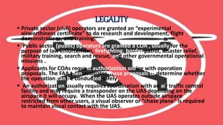 LEGALITY
 Private sector (civil) operators are granted an “experimental
airworthiness certificate” to do research and development, flight
demonstrations, and training.
 Public sector (public) operators are granted a COA , usually for the
purpose of law enforcement, firefighting, border patrol, disaster relief,
military training, search and rescue, and other governmental operational
missions .
 Applicants for COAs request authorization online with operation
proposals. The FAA then evaluates these proposals to determine whether
the operation can be conducted safely
 An authorization usually requires coordination with an air traffic control
facility and may require a transponder on the UAS depending on the
airspace it will occupy. When the UAS operates outside airspace
restricted from other users, a visual observer or “chase plane” is required
to maintain visual contact with the UAS.
 
