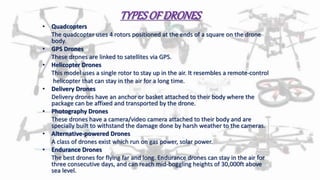 TYPESOF DRONES
• Quadcopters
The quadcopter uses 4 rotors positioned at the ends of a square on the drone
body.
• GPS Drones
These drones are linked to satellites via GPS.
• Helicopter Drones
This model uses a single rotor to stay up in the air. It resembles a remote-control
helicopter that can stay in the air for a long time.
• Delivery Drones
Delivery drones have an anchor or basket attached to their body where the
package can be affixed and transported by the drone.
• Photography Drones
These drones have a camera/video camera attached to their body and are
specially built to withstand the damage done by harsh weather to the cameras.
• Alternative-powered Drones
A class of drones exist which run on gas power, solar power.
• Endurance Drones
The best drones for flying far and long. Endurance drones can stay in the air for
three consecutive days, and can reach mid-boggling heights of 30,000ft above
sea level.
 