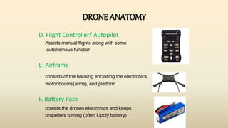 DRONE ANATOMY
D. Flight Controller/ Autopilot
Assists manual flights along with some
autonomous function
E. Airframe
consists of the housing enclosing the electronics,
motor booms(arms), and platform
F. Battery Pack
powers the drones electronics and keeps
propellers turning (often Lipoly battery)
 