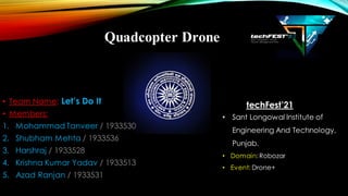 Quadcopter Drone
• Team Name: Let’s Do It
• Members:
1. Mohammad Tanveer / 1933530
2. Shubham Mehta / 1933536
3. Harshraj / 1933528
4. Krishna Kumar Yadav / 1933513
5. Azad Ranjan / 1933531
techFest’21
• Sant Longowal Institute of
Engineering And Technology,
Punjab.
• Domain:Robozar
• Event: Drone+
 