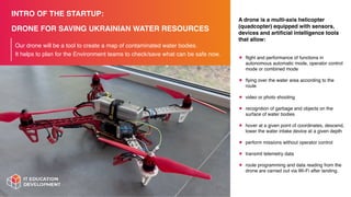 INTRO OF THE STARTUP:
DRONE FOR SAVING UKRAINIAN WATER RESOURCES
Our drone will be a tool to create a map of contaminated water bodies.
It helps to plan for the Environment teams to check/save what can be safe now.
A drone is a multi-axis helicopter
(quadcopter) equipped with sensors,
devices and arti
fi
cial intelligence tools
that allow:
•
fl
ight and performance of functions in
autonomous automatic mode, operator control
mode or combined mode
•
fl
ying over the water area according to the
route
• video or photo shooting
• recognition of garbage and objects on the
surface of water bodies
• hover at a given point of coordinates, descend,
lower the water intake device at a given depth
• perform missions without operator control
• transmit telemetry data
• route programming and data reading from the
drone are carried out via Wi-Fi after landing.
 