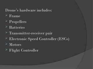 Drone’s hardware includes:
 Frame
 Propellers
 Batteries
 Transmitter-receiver pair
 Electronic Speed Controller (ESCs)
 Motors
 Flight Controller
 