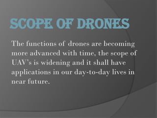 The functions of drones are becoming
more advanced with time, the scope of
UAV’s is widening and it shall have
applications in our day-to-day lives in
near future.
SCOPE OF DRONES
 