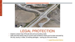 LEGAL PROTECTION
• Capture a base map of the job site and surrounding roads
• Date and time-stamp map of current road conditions means you’re never accused by
the city, county, or state, of existing damages – saving you time and money
• Legal Document Demo
02
PRE-CONSTRUCTION
 