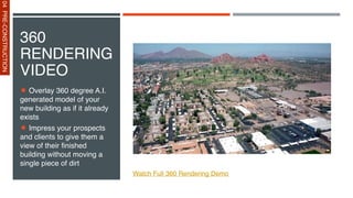 360
RENDERING
VIDEO
Overlay 360 degree A.I.
generated model of your
new building as if it already
exists
Impress your prospects
and clients to give them a
view of their finished
building without moving a
single piece of dirt
Watch Full 360 Rendering Demo
04
PRE-CONSTRUCTION
 