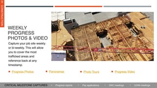 WEEKLY
PROGRESS
PHOTOS & VIDEO
Progress Photos
Capture your job site weekly
or bi-weekly. This will allow
you to cover the most
trafficked areas and
reference back at any
timestamp.
01
CONSTRUCTION
Panoramas
• Pay applications • OAC meetings
• Progress reports
CRITICAL MILESTONE CAPTURES: • LEAN meetings
Photo Tours Progress Video
 