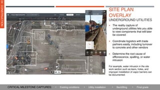 SITE PLAN
OVERLAY
▪ The reality capture of
underground utilities lets you able
to view components that will later
be covered
▪ Coordinate logistics with trade
partners easily, including turnover
to concrete and other vendors
▪ Determine the root cause of
efflorescence, spalling, or water
intrusion
For example, water intrusion in the site
work section such as tears, holes, and
improper installation of vapor barriers can
be documented
UNDERGROUND UTILITIES
04
CONSTRUCTION
• Utility installation • Backfilling
• Existing conditions
CRITICAL MILESTONE CAPTURES: • Final grade
 