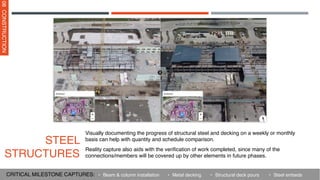 Visually documenting the progress of structural steel and decking on a weekly or monthly
basis can help with quantity and schedule comparison.
Reality capture also aids with the verification of work completed, since many of the
connections/members will be covered up by other elements in future phases.
STEEL
STRUCTURES
08
CONSTRUCTION
• Metal decking
• Beam & column installation
CRITICAL MILESTONE CAPTURES: • Structural deck pours • Steel embeds
 
