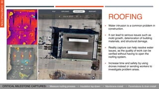 ROOFING
▪ Water intrusion is a common problem in
construction.
▪ It can lead to serious issues such as
mold growth, deterioration of building
materials, and structural damage.
▪ Reality capture can help resolve water
issues, as the quality of work can be
verified without having to open the
roofing system.
▪ Increase time and safety by using
drones instead or sending workers to
investigate problem areas.
09
CONSTRUCTION
CRITICAL MILESTONE CAPTURES: • Insulation lay-down
• Measure roofing process • Membrane install • Penetrations & drain install
 