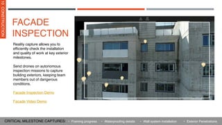 Reality capture allows you to
efficiently check the installation
and quality of work at key exterior
milestones.
Send drones on autonomous
inspection missions to capture
building exteriors, keeping team
members out of dangerous
conditions.
Facade Inspection Demo
Facade Video Demo
FACADE
INSPECTION
10
CONSTRUCTION
CRITICAL MILESTONE CAPTURES: • Waterproofing details
• Framing progress • Wall system installation • Exterior Penetrations
 