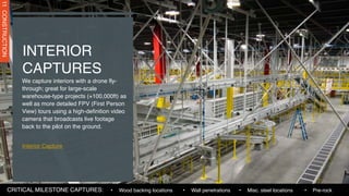 We capture interiors with a drone fly-
through; great for large-scale
warehouse-type projects (+100,000ft) as
well as more detailed FPV (First Person
View) tours using a high-definition video
camera that broadcasts live footage
back to the pilot on the ground.
Interior Capture
INTERIOR
CAPTURES
11
CONSTRUCTION
• Wall penetrations • Misc. steel locations
• Wood backing locations
CRITICAL MILESTONE CAPTURES: • Pre-rock
 