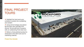 FINAL PROJECT
TOURS
Highlight the hard work your
company invested into completing
your project.
Using drone footage and interior
fly-throughs with specialty FPV
drones, we provide your company
with an outstanding final video tour.
Deliver a final polished product to
showcase to the client and use for
marketing material.
Project Tour Sample
02
POST-CONSTRUCTION
 