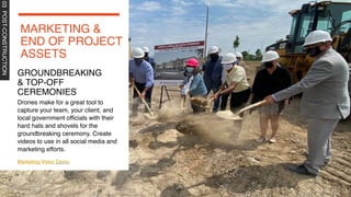 03
POST-CONSTRUCTION
Marketing Video Demo
Drones make for a great tool to
capture your team, your client, and
local government officials with their
hard hats and shovels for the
groundbreaking ceremony. Create
videos to use in all social media and
marketing efforts.
MARKETING &
END OF PROJECT
ASSETS
GROUNDBREAKING
& TOP-OFF
CEREMONIES
 