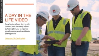 A DAY IN THE
LIFE VIDEO
05
POST-CONSTRUCTION
Every business has a story to tell.
Enhance your marketing efforts
by helping tell your company’s
story from real people and boots
on the ground.
Day in the Life Demo Video
 