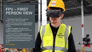 FPV – FIRST
PERSON VIEW
First Person View (FPV) is the new
frontier in drone video production
Each FPV drone contains a high-definition
camera that broadcasts live footage back to
the pilot
With FPV goggles, the pilot has the
immersive experience of flying a drone as if
floating in the sky next to it
The world of FPV is rapidly growing,
creating a whole new genre of video capture.
The footage is immersive, exciting, and fun
to watch, providing the perfect marketing tool
for raising equity and awareness for your
brand
FPV Sample
06
POST-CONSTRUCTION
 
