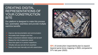 CREATING DIGITAL
REPRESENTATIONS OF
YOUR CONSTRUCTION
SITE
Improve site documentation and communication
Accurately track changes over time
Make comparisons between designs and as-built
Reduce the risk of expensive rework
Save time spent on in-person inspections
Virtually visit your job site from anywhere
Easily share data internally and with stakeholders
Our platform is designed to make this process
fast, automated, seamless and provide multiple
real-time benefits
69% of construction respondents plan to expand
beyond aerial drone mapping in 2023, compared to
57% last year (2022)
 