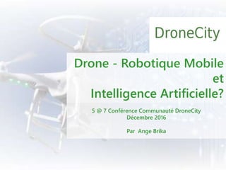 Drone - Robotique Mobile
et
Intelligence Artificielle?
5 @ 7 Conférence Communauté DroneCity
Décembre 2016
Par Ange Brika
 