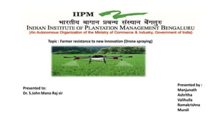 Topic : Farmer resistance to new innovation (Drone spraying)
Presented by :
Manjunath
Ashritha
Valihulla
Ramakrishna
Murali
Presented to:
Dr. S.John Mano Raj sir
 
