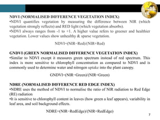 7
NDVI (NORMALISED DIFFERENCE VEGETATION INDEX)
•NDVI quantifies vegetation by measuring the difference between NIR (which
vegetation strongly reflects) and RED light (which vegetation absorbs).
•NDVI always ranges from -1 to +1. A higher value refers to greener and healthier
vegetation. Lower values show unhealthy & sparse vegetation.
NDVI=(NIR−Red)/(NIR+Red)
GNDVI (GREEN NORMALISED DIFFERENCE VEGETATION INDEX)
•Similar to NDVI except it measures green spectrum instead of red spectrum. This
index is more sensitive to chlorophyll concentration as compared to NDVI and is
commonly used to determine water and nitrogen uptake into the plant canopy.
GNDVI=(NIR−Green)/(NIR+Green)
NDRE (NORMALISED DIFFERENCE RED EDGE INDEX)
•NDRE uses the method of NDVI to normalise the ratio of NIR radiation to Red Edge
(RE) radiation
•It is sensitive to chlorophyll content in leaves (how green a leaf appears), variability in
leaf area, and soil background effects.
NDRE=(NIR−RedEdge)/(NIR+RedEdge)
 