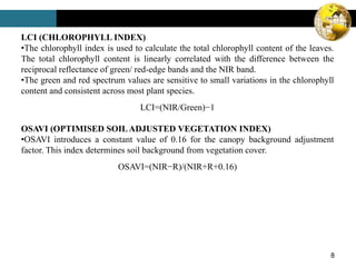 8
LCI (CHLOROPHYLL INDEX)
•The chlorophyll index is used to calculate the total chlorophyll content of the leaves.
The total chlorophyll content is linearly correlated with the difference between the
reciprocal reflectance of green/ red-edge bands and the NIR band.
•The green and red spectrum values are sensitive to small variations in the chlorophyll
content and consistent across most plant species.
LCI=(NIR/Green)−1
OSAVI (OPTIMISED SOILADJUSTED VEGETATION INDEX)
•OSAVI introduces a constant value of 0.16 for the canopy background adjustment
factor. This index determines soil background from vegetation cover.
OSAVI=(NIR−R)/(NIR+R+0.16)
 