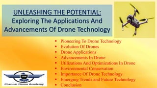 UNLEASHING THE POTENTIAL:
Exploring The Applications And
Advancements Of Drone Technology
 Pioneering To Drone Technology
 Evolution Of Drones
 Drone Applications
 Advancements In Drone
 Utilizations And Optimizations In Drone
 Environmental Conservation
 Importance Of Drone Technology
 Emerging Trends and Future Technology
 Conclusion
 