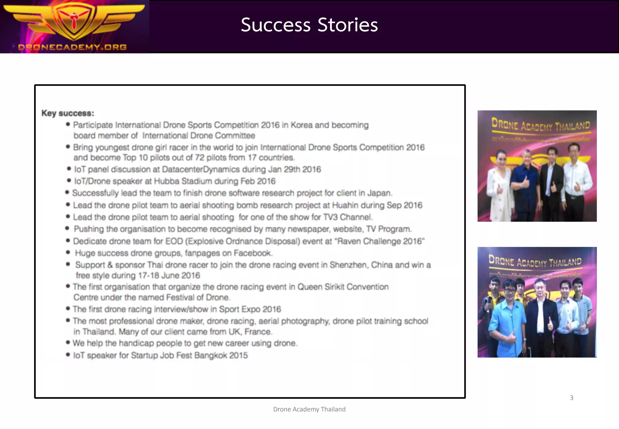 Drone	Academy	Thailand
3
1. We are well recognized by many newspaper, website, TV Program talking about us.	
2. We are the owner of many drone group, fanpage on facebook.	
3. We support & sponsor Thai drone racer to join the drone racing event in Shenzhen, China and win a free style
during 17-18 June 2016	
4. We are the first organization that organize the drone racing event in Queen Sirit Convention	
Centre (Most popular Convention Centre in heart of Bangkok) under the named Festival of Drone.	
5. We bring the Thai drone racer to show off their skill and drone racing sport introduction at Sport	
Expo 2016	
6. We organize the most professional drone maker, drone racing, aerial photography, drone pilot	
training school in Thailand. Many of our client came from UK, France.	
7. We help the handicap people to get new career using drone.
Success Stories
 