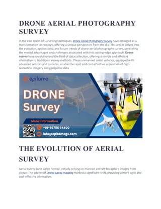 DRONE AERIAL PHOTOGRAPHY
SURVEY
In the vast realm of surveying techniques, Drone Aerial Photography survey have emerged as a
transformative technology, offering a unique perspective from the sky. This article delves into
the evolution, applications, and future trends of drone aerial photography survey, unraveling
the myriad advantages and challenges associated with this cutting-edge approach. Drone
survey have revolutionized the field of data collection, offering a nimble and efficient
alternative to traditional survey methods. These unmanned aerial vehicles, equipped with
advanced sensors and cameras, enable the rapid and cost-effective acquisition of high-
resolution imagery and geospatial data.
THE EVOLUTION OF AERIAL
SURVEY
Aerial survey have a rich history, initially relying on manned aircraft to capture images from
above. The advent of Drone survey mapping marked a significant shift, providing a more agile and
cost-effective alternative.
 