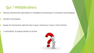 Qui ? Will&Brothers
u  Startup camerounaise spécialisée en intelligence économique et innovation technologique
u  Incubée à Activspaces
u  Equipe de 9 personnes réparties dans 4 pays ( Cameroun, France, Chine,Tunisie)
u  3 nationalités ,8 langues parlées et écrites
 